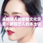 从韩佳人访华看文化交流：跨国艺人的本土化运营新路径