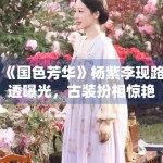 《国色芳华》杨紫李现路透曝光，古装扮相惊艳众人