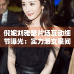 倪妮刘雅瑟片场互动细节曝光：实力派女星间的默契瞬间