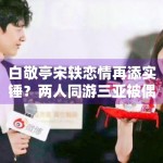 白敬亭宋轶恋情再添实锤？两人同游三亚被偶遇