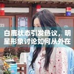 白鹿状态引发热议，明星形象讨论如何从外在转向作品表现