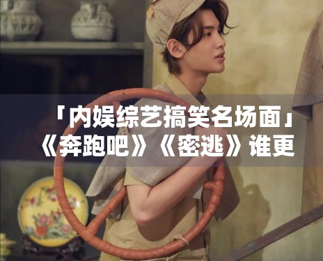 「内娱综艺搞笑名场面」《奔跑吧》《密逃》谁更下饭？