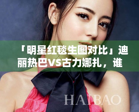 「明星红毯生图对比」迪丽热巴VS古力娜扎，谁赢了？