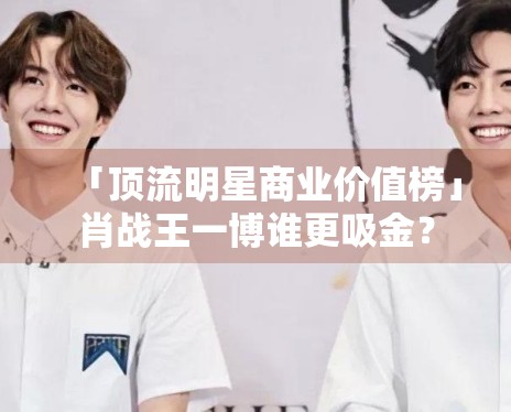 「顶流明星商业价值榜」肖战王一博谁更吸金? 「顶流明星商业价值榜」肖战王一博谁更吸金?