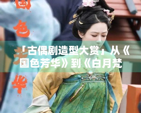 「古偶剧造型大赏」从《国色芳华》到《白月梵星》,谁赢了? 「古偶剧造型大赏」从《国色芳华》到《白月梵星》,谁赢了?