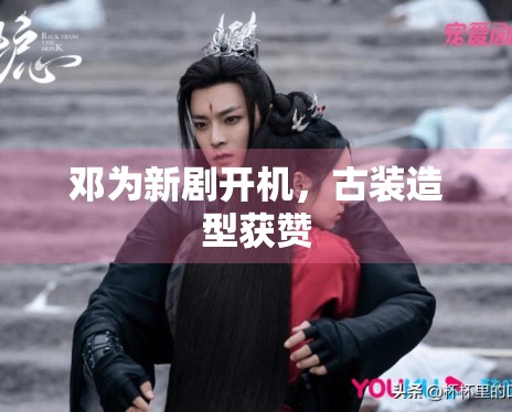 邓为新剧开机，古装造型获赞