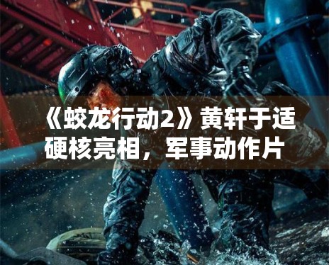 《蛟龙行动2》黄轩于适硬核亮相,军事动作片再升级 《蛟龙行动2》黄轩于适硬核亮相,军事动作片再升级