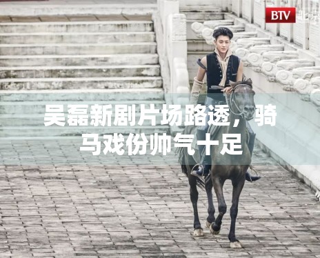 吴磊新剧片场路透，骑马戏份帅气十足