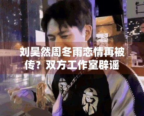 刘昊然周冬雨恋情再被传?双方工作室辟谣 刘昊然周冬雨恋情再被传?双方工作室辟谣
