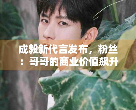 成毅新代言发布，粉丝：哥哥的商业价值飙升