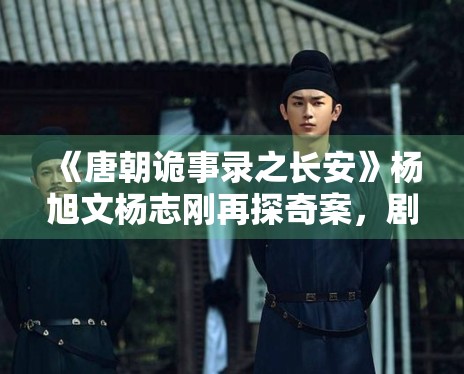 《唐朝诡事录之长安》杨旭文杨志刚再探奇案,剧情升级 《唐朝诡事录之长安》杨旭文杨志刚再探奇案,剧情升级