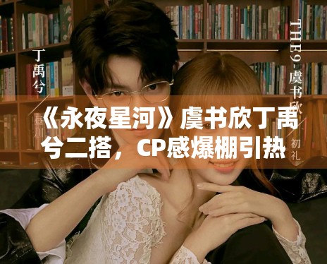 《永夜星河》虞书欣丁禹兮二搭,CP感爆棚引热议 《永夜星河》虞书欣丁禹兮二搭,CP感爆棚引热议