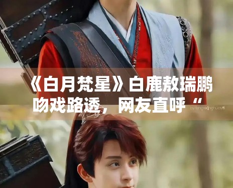 《白月梵星》白鹿敖瑞鹏吻戏路透，网友直呼“太甜了”