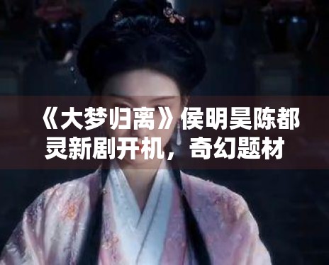 《大梦归离》侯明昊陈都灵新剧开机,奇幻题材引关注 《大梦归离》侯明昊陈都灵新剧开机,奇幻题材引关注