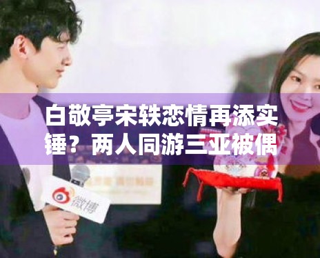 白敬亭宋轶恋情再添实锤？两人同游三亚被偶遇