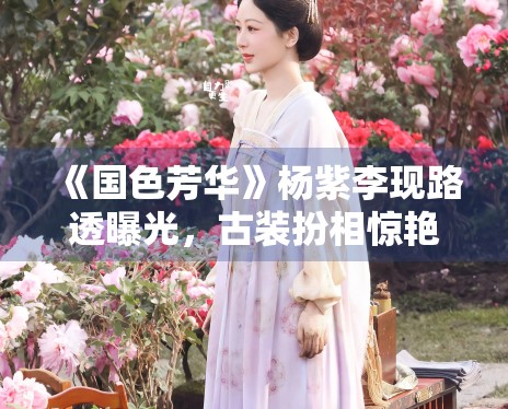 《国色芳华》杨紫李现路透曝光,古装扮相惊艳众人 《国色芳华》杨紫李现路透曝光,古装扮相惊艳众人
