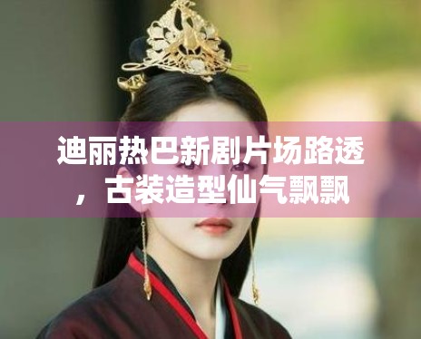 迪丽热巴新剧片场路透，古装造型仙气飘飘