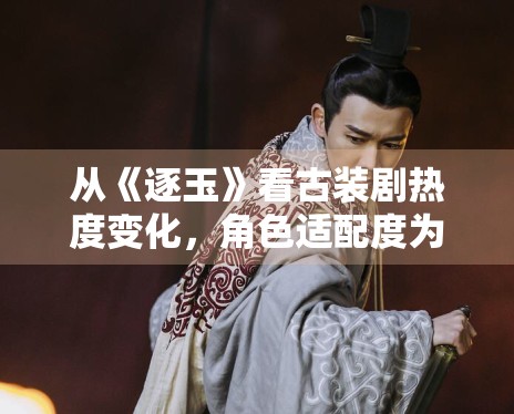 从《逐玉》看古装剧热度变化，角色适配度为何格外关键