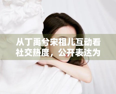 从丁禹兮宋祖儿互动看社交热度，公开表达为何更容易制造讨论空间