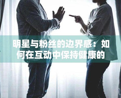 明星与粉丝的边界感：如何在互动中保持健康的社交距离？