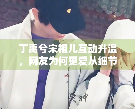 丁禹兮宋祖儿互动升温,网友为何更爱从细节里提炼情绪信息 丁禹兮宋祖儿互动升温,网友为何更爱从细节里提炼情绪信息