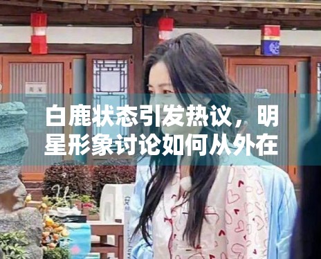 白鹿状态引发热议，明星形象讨论如何从外在转向作品表现
