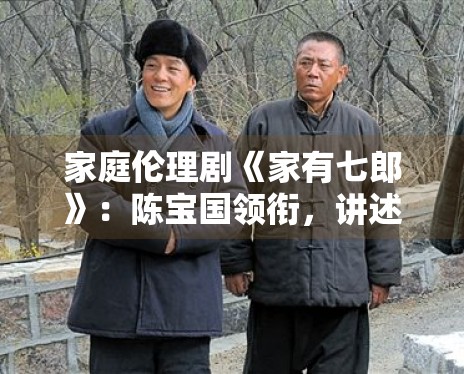 家庭伦理剧《家有七郎》：陈宝国领衔，讲述三代人的传承