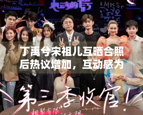 丁禹兮宋祖儿互晒合照后热议增加，互动感为何总能带动话题扩散