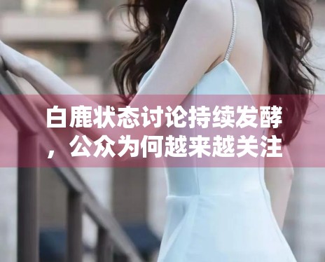 白鹿状态讨论持续发酵，公众为何越来越关注明星日常管理细节