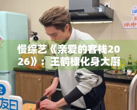 慢综艺《亲爱的客栈2026》：王鹤棣化身大厨分享生活哲学