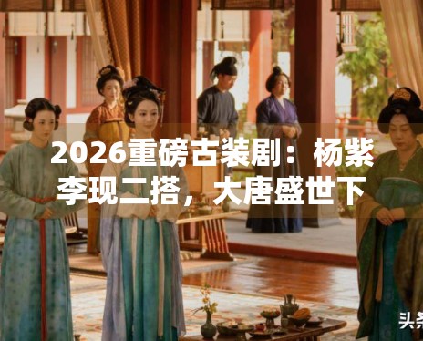 2026重磅古装剧:杨紫李现二搭,大唐盛世下的女性创业史 2026重磅古装剧:杨紫李现二搭,大唐盛世下的女性创业史
