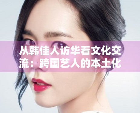 从韩佳人访华看文化交流:跨国艺人的本土化运营新路径 从韩佳人访华看文化交流:跨国艺人的本土化运营新路径