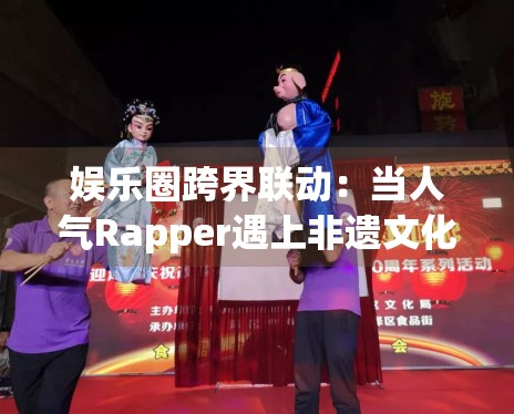 娱乐圈跨界联动:当人气Rapper遇上非遗文化传承人 娱乐圈跨界联动:当人气Rapper遇上非遗文化传承人