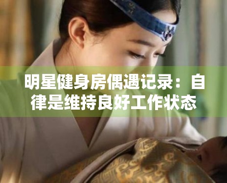 明星健身房偶遇记录：自律是维持良好工作状态的基石