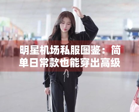 明星机场私服图鉴：简单日常款也能穿出高级感的秘诀