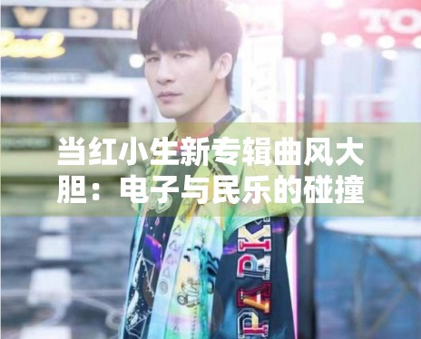当红小生新专辑曲风大胆:电子与民乐的碰撞引发热议 当红小生新专辑曲风大胆:电子与民乐的碰撞引发热议